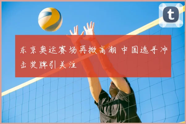 东京奥运赛场再掀高潮 中国选手冲击奖牌引关注