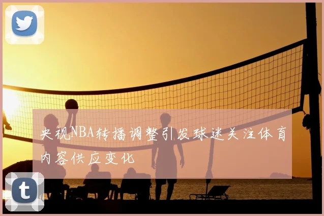 央视NBA转播调整引发球迷关注体育内容供应变化