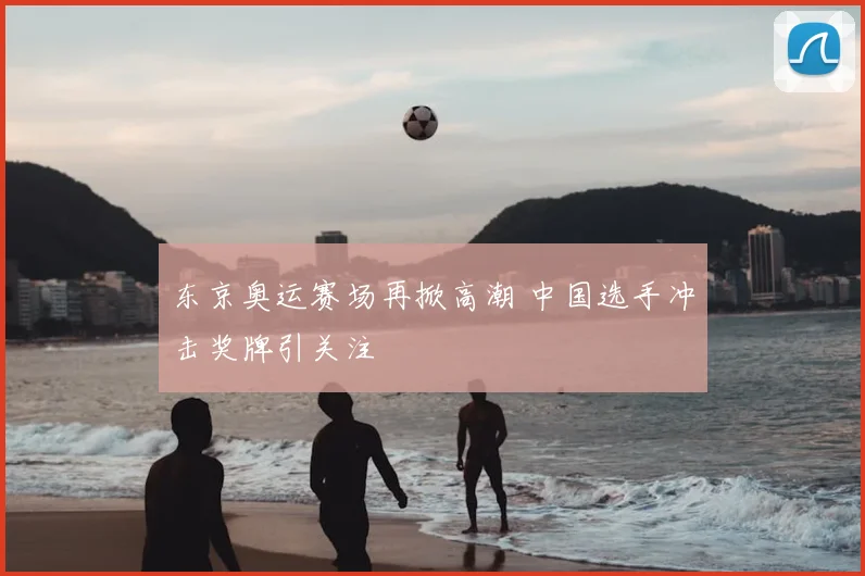 东京奥运赛场再掀高潮 中国选手冲击奖牌引关注