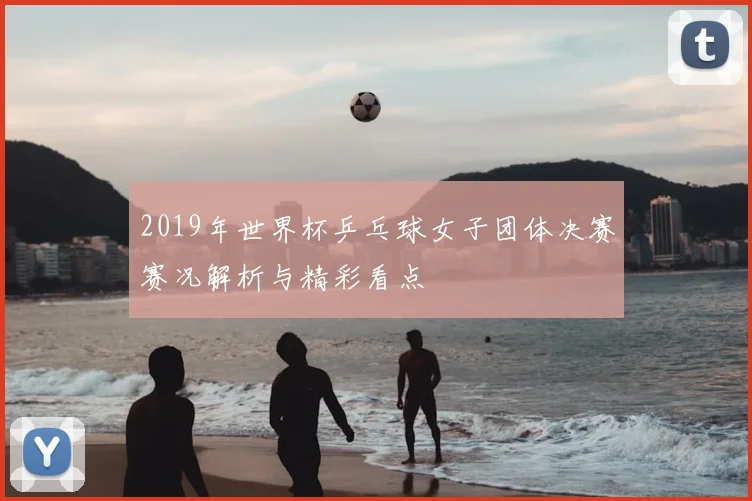 2019年世界杯乒乓球女子团体决赛赛况解析与精彩看点