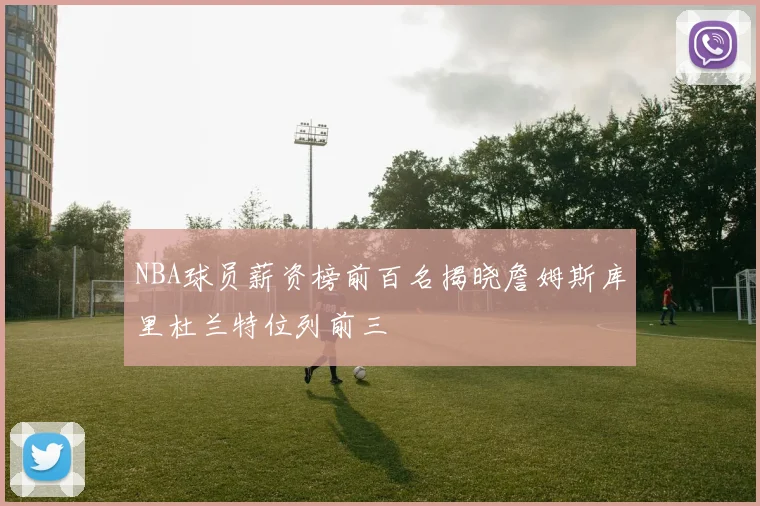 NBA球员薪资榜前百名揭晓詹姆斯库里杜兰特位列前三