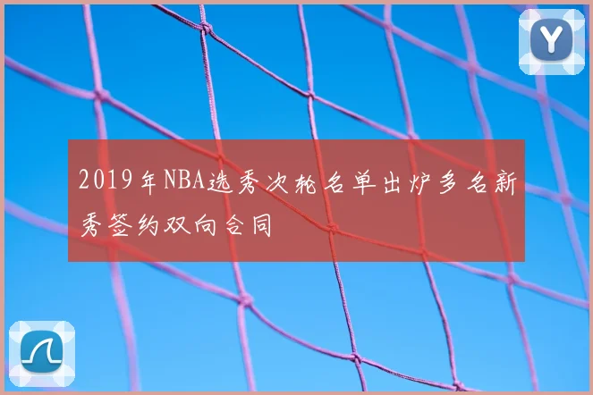 2019年NBA选秀次轮名单出炉多名新秀签约双向合同