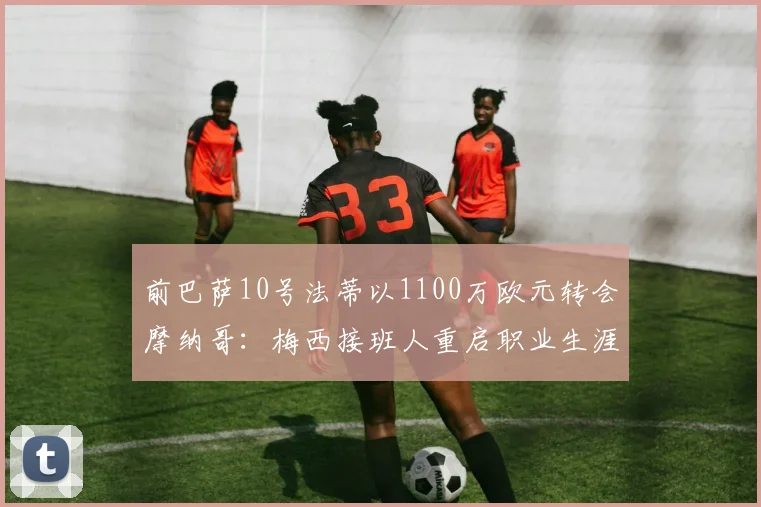 前巴萨10号法蒂以1100万欧元转会摩纳哥：梅西接班人重启职业生涯_赛季_欧冠_罗马