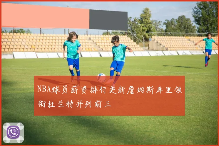 NBA球员薪资排行更新詹姆斯库里领衔杜兰特并列前三