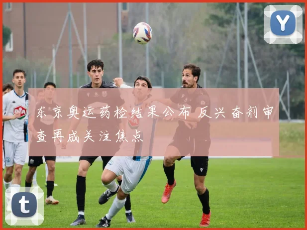 东京奥运药检结果公布 反兴奋剂审查再成关注焦点