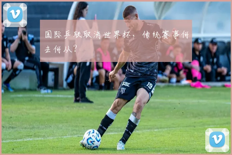 国际乒联取消世界杯,传统赛事何去何从?
