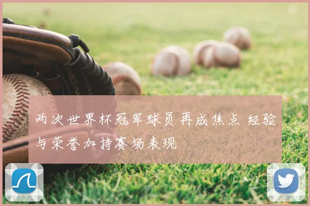 两次世界杯冠军球员再成焦点 经验与荣誉加持赛场表现