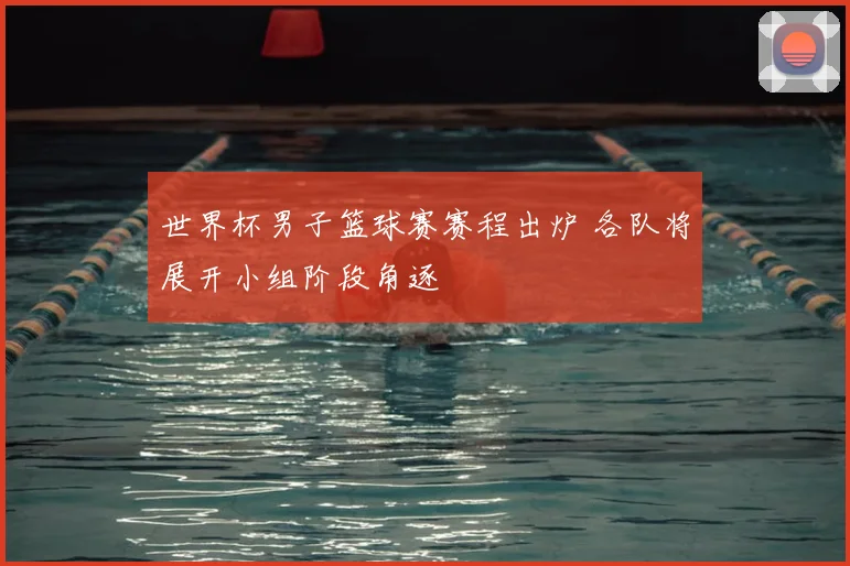 世界杯男子篮球赛赛程出炉 各队将展开小组阶段角逐