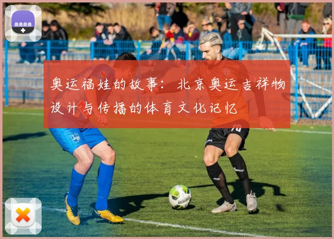 奥运福娃的故事：北京奥运吉祥物设计与传播的体育文化记忆