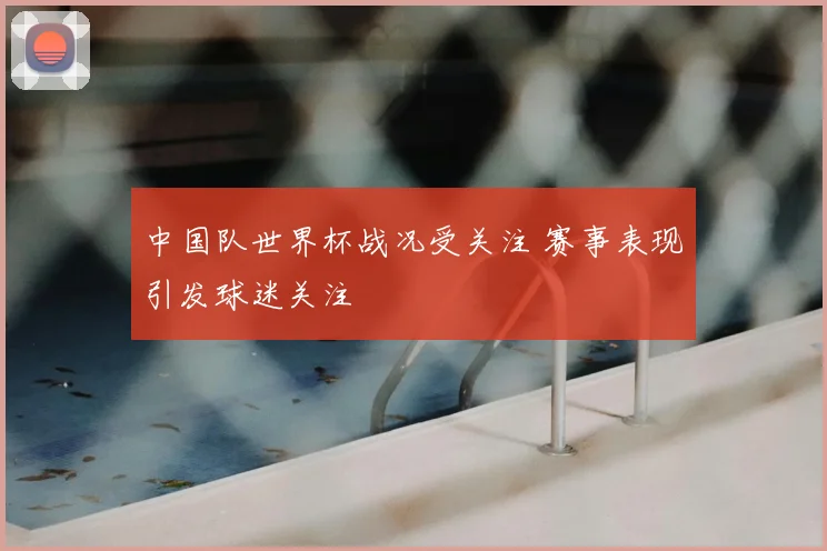 中国队世界杯战况受关注 赛事表现引发球迷关注