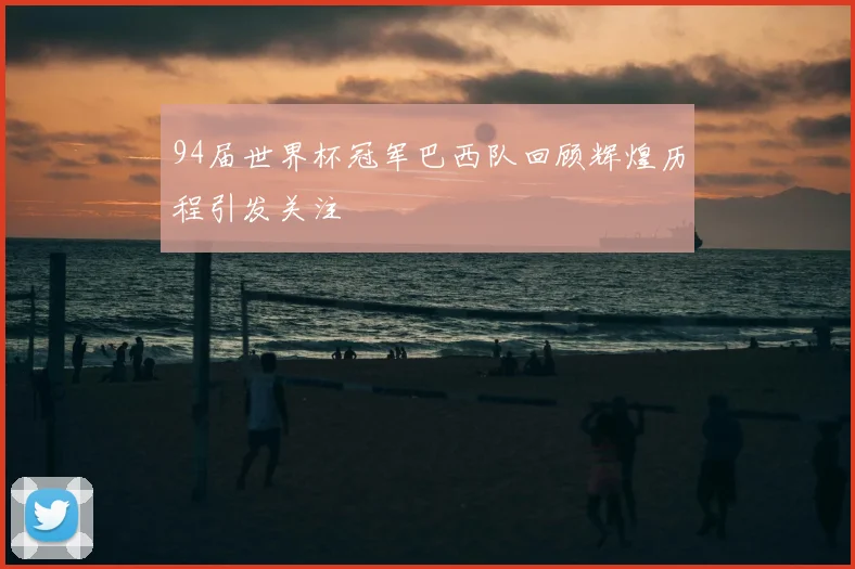 94届世界杯冠军巴西队回顾辉煌历程引发关注