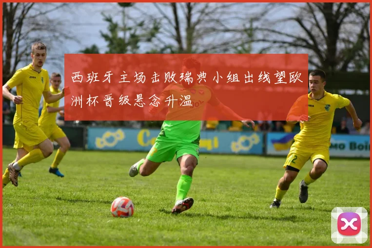 西班牙主场击败瑞典小组出线望欧洲杯晋级悬念升温