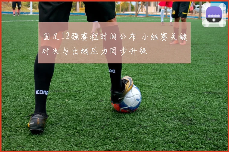 国足12强赛程时间公布 小组赛关键对决与出线压力同步升级