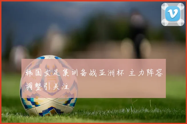 韩国女足集训备战亚洲杯 主力阵容调整引关注