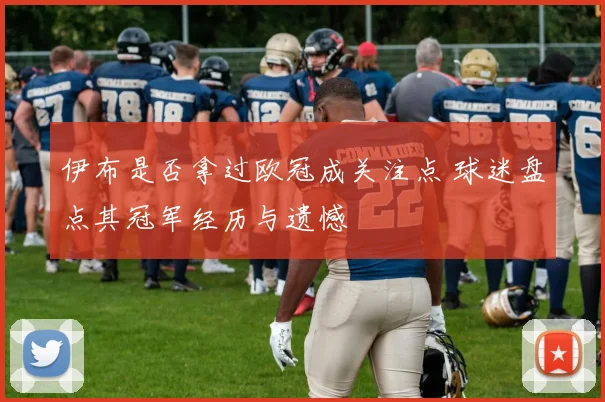 伊布是否拿过欧冠成关注点 球迷盘点其冠军经历与遗憾