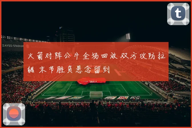 火箭对阵公牛全场回放 双方攻防拉锯 末节胜负悬念留到