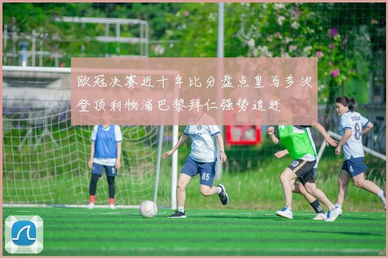 欧冠决赛近十年比分盘点皇马多次登顶利物浦巴黎拜仁强势追赶