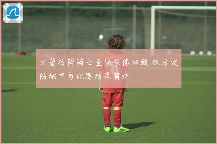 火箭对阵骑士全场录像回顾 双方攻防细节与比赛结果解析