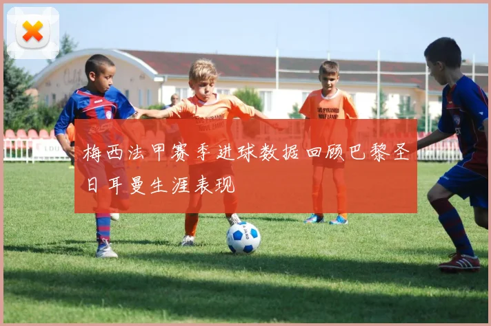 梅西法甲赛季进球数据回顾巴黎圣日耳曼生涯表现