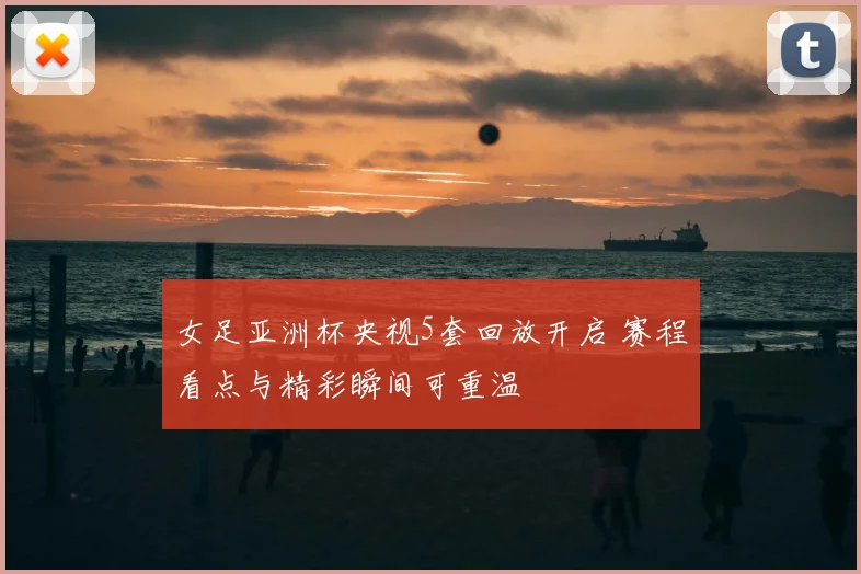 女足亚洲杯央视5套回放开启 赛程看点与精彩瞬间可重温