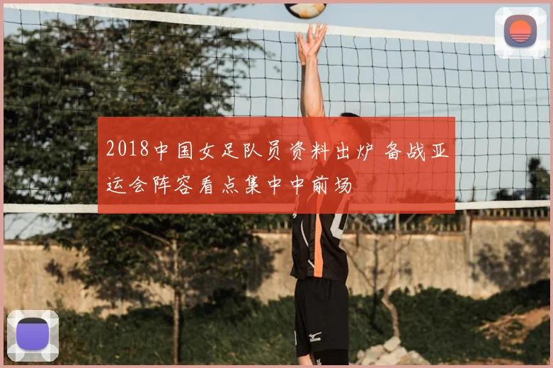 2018中国女足队员资料出炉 备战亚运会阵容看点集中中前场