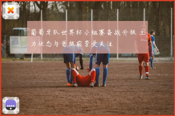 葡萄牙队世界杯小组赛备战升级 主力状态与晋级前景受关注