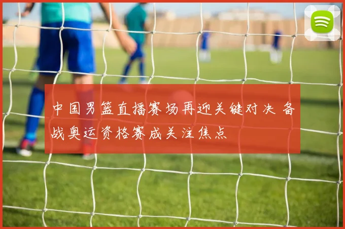 中国男篮直播赛场再迎关键对决 备战奥运资格赛成关注焦点