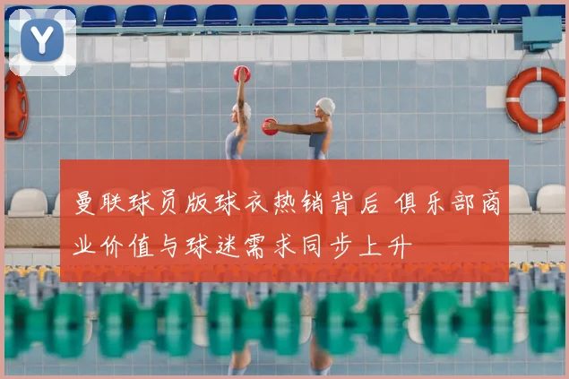 曼联球员版球衣热销背后 俱乐部商业价值与球迷需求同步上升