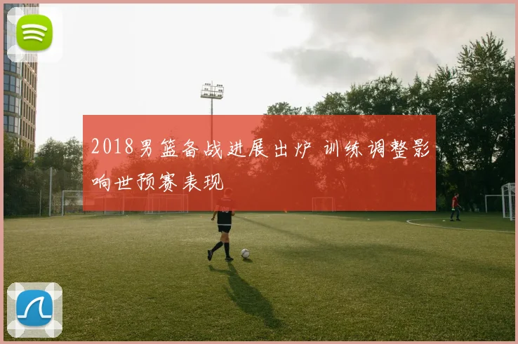 2018男篮备战进展出炉 训练调整影响世预赛表现