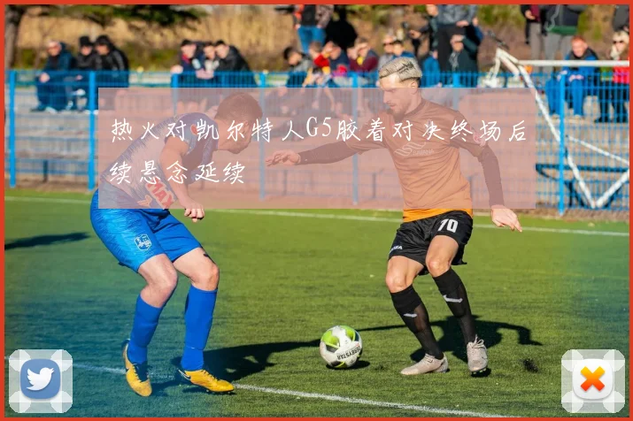 热火对凯尔特人G5胶着对决终场后续悬念延续