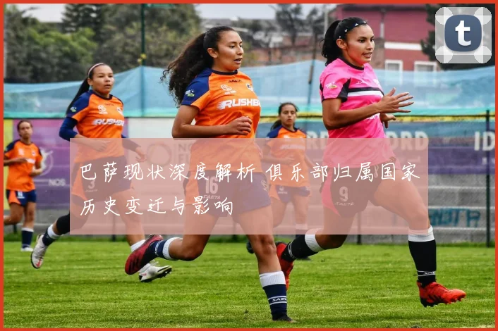 巴萨现状深度解析 俱乐部归属国家历史变迁与影响