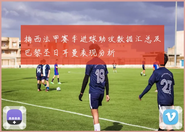 梅西法甲赛季进球助攻数据汇总及巴黎圣日耳曼表现分析