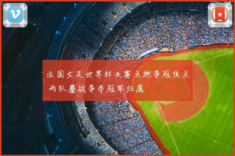 法国女足世界杯决赛点燃争冠焦点 两队鏖战争夺冠军归属