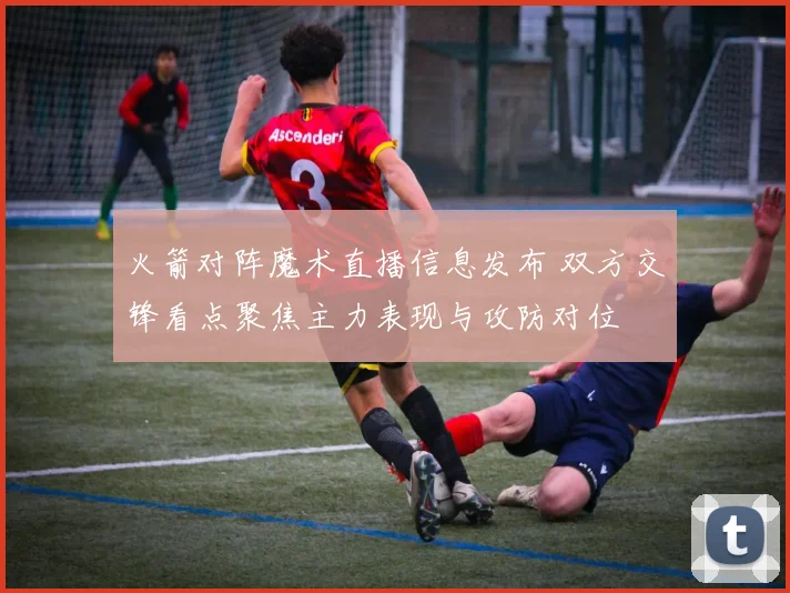 火箭对阵魔术直播信息发布 双方交锋看点聚焦主力表现与攻防对位