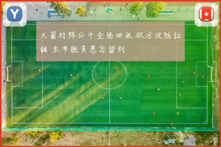 火箭对阵公牛全场回放 双方攻防拉锯 末节胜负悬念留到
