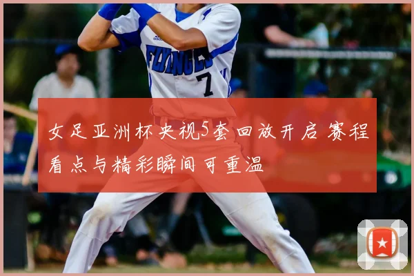 女足亚洲杯央视5套回放开启 赛程看点与精彩瞬间可重温