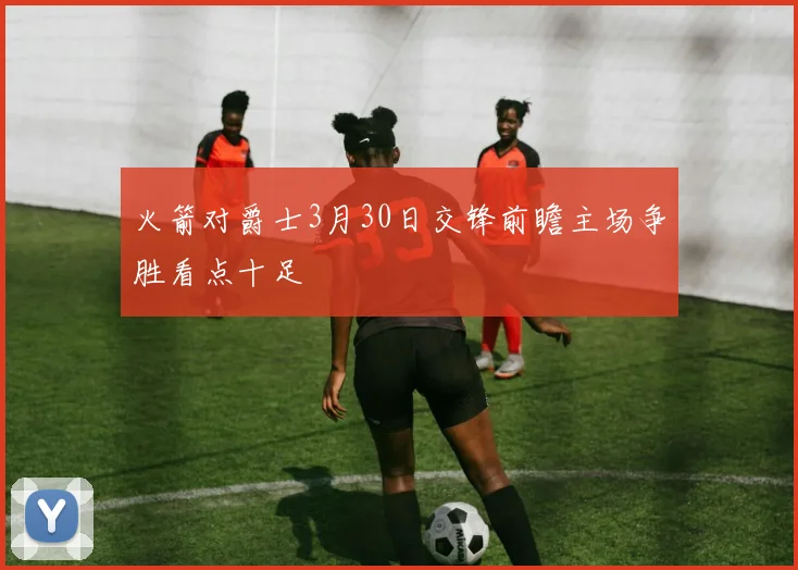 火箭对爵士3月30日交锋前瞻主场争胜看点十足