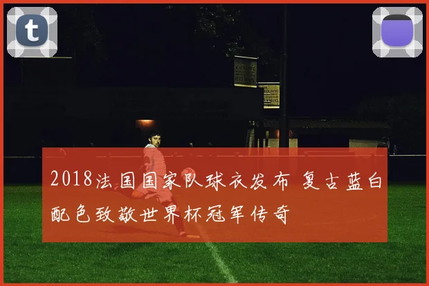 2018法国国家队球衣发布 复古蓝白配色致敬世界杯冠军传奇