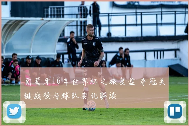葡萄牙16年世界杯之旅复盘 夺冠关键战役与球队变化解读