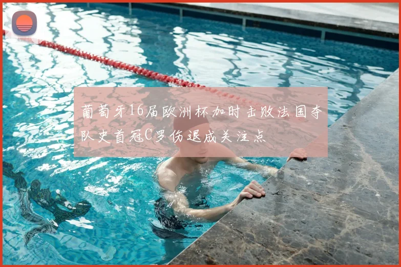 葡萄牙16届欧洲杯加时击败法国夺队史首冠C罗伤退成关注点