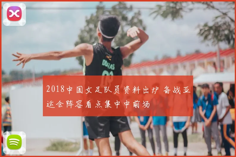 2018中国女足队员资料出炉 备战亚运会阵容看点集中中前场