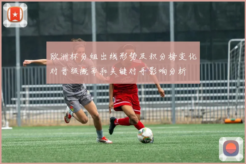 欧洲杯分组出线形势及积分榜变化对晋级概率和关键对手影响分析
