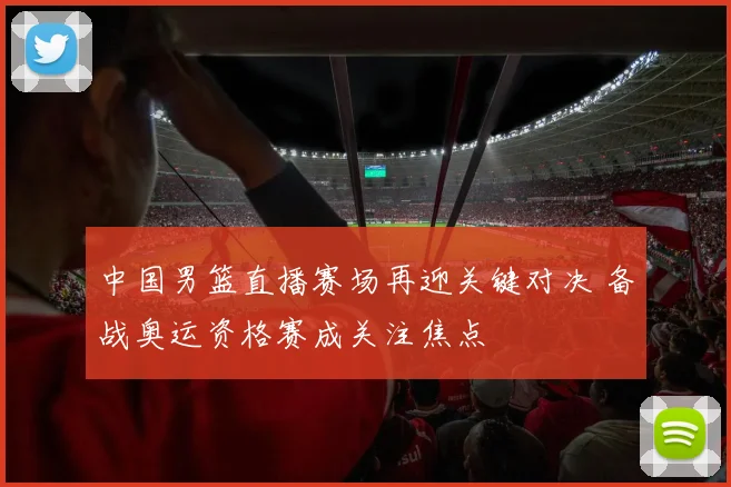 中国男篮直播赛场再迎关键对决 备战奥运资格赛成关注焦点