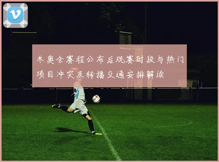 冬奥会赛程公布后观赛时段与热门项目冲突及转播交通安排解读