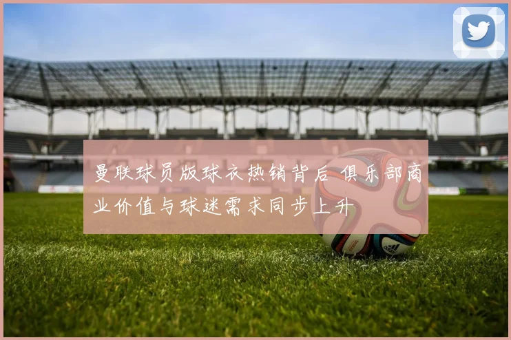 曼联球员版球衣热销背后 俱乐部商业价值与球迷需求同步上升