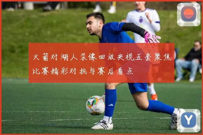 火箭对湖人录像回放央视五套聚焦比赛精彩对抗与赛后看点