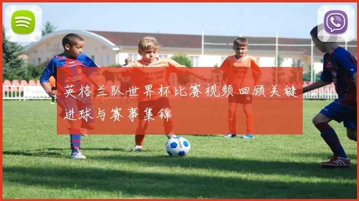 英格兰队世界杯比赛视频回顾关键进球与赛事集锦