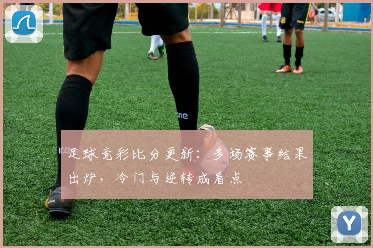 足球竞彩比分更新：多场赛事结果出炉，冷门与逆转成看点