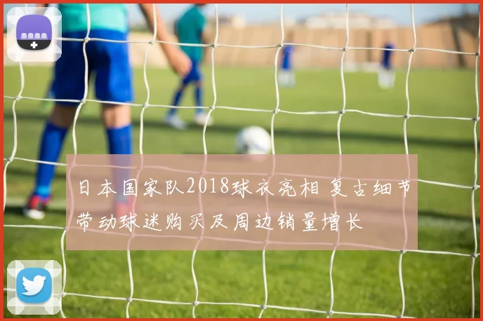 日本国家队2018球衣亮相 复古细节带动球迷购买及周边销量增长