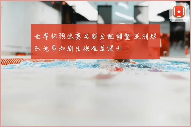 世界杯预选赛名额分配调整 亚洲球队竞争加剧出线难度提升